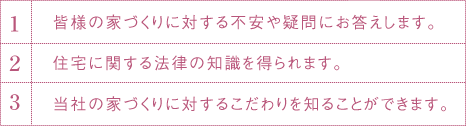 1.皆様の家づくりに対する不安や疑問にお答えします。2.住宅に関する法律の知識を得られます。3.当社の家づくりに対するこだわりを知ることができます。